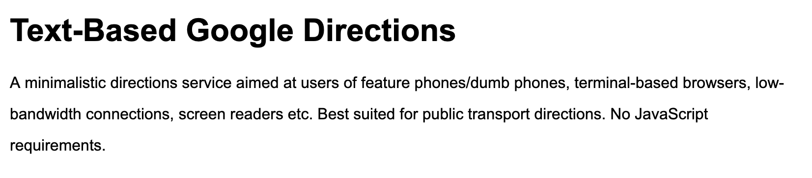 An excerpt from gdir.telae.net: Text-Based Google Directions, A minimalistic
directions service aimed at users of feature phones/dumb phones, terminal-based
browsers, low-bandwidth connections, screen readers etc. Best suited for public
transport directions. No JavaScript requirements.